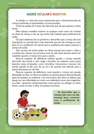 Caderneta de
Saúde da Criança




                     SAÚDE OCULAR AUDITIVA
                     SAÚDE OCULAR E AUDITIVA
                                        TV
           A audição e a visão são muito importantes para o desenvolvimento da
      criança, auxiliando no aprendizado e na comunicação.
           Cuide da audição da criança, não deixando que ela seja exposta a ruídos
      fortes.
           Não coloque remédios caseiros ou qualquer outra coisa nos ouvidos
      ou olhos da criança, a não ser que tenha sido indicado pelo profissional de
      saúde.
           Os pais/cuidadores são os primeiros a desconfiar que a criança não está
      enxergando ou ouvindo bem. Caso desconfie que ela não enxerga ou ouve
      bem, ou se a professora lhe alertar para o problema, não espere, procure o
      serviço de saúde.
           Nos serviços de saúde podem ser feitos exames para testar a visão e
      a audição das crianças nos primeiros anos de vida. Esses exames devem ser
      repetidos quando a criança entra para a escola.
           Deve-se suspeitar de deficiência auditiva quando a criança: estando
      dormindo não acorda e nem reage a barulhos do ambiente como porta
      batendo, vozes, brinquedos como chocalhos, instrumentos musicais; não
      atende quando se fala com ela, ou só o faz quando está olhando para a
      pessoa; fala pouco ou não fala.
           Deve-se suspeitar de deficiência visual quando a criança: tem grande
      dificuldade em fixar os olhos nos objetos ou pessoas; parece desinteresssada
      pelos brinquedos ou ambiente; traz muito perto dos olhos os objetos que
      deseja ver; tem dificuldade em iniciar sua mobilidade como rolar, engatinhar
      ou andar; apresenta comportamentos como apertar ou esfregar os olhos,
      franzir a testa ou fixar o olhar em pontos luminosos.

                                                        Se desconfiar que a
                                                    criança não ouve ou não
                                                    enxerga bem, converse
                                                    com o profissional de
                                                    saúde.




                                          28
 