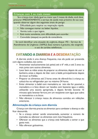 Caderneta de
Saúde da Criança



       Crianças com 2 ou mais meses
           Se a criança tiver idade igual ou maior que 2 meses de idade, você deve
       procurar IMEDIATAMENTE o serviço de saúde mais próximo de sua casa
       quando observar algum dos seguintes sinais de perigo:
              Dificuldade para respirar ou respiração rápida.
              Não consegue mamar ou beber líquidos.
              Vomita tudo o que ingere.
              Está muito sonolenta, com dificuldade para acordar.
              Convulsão (ataque) ou perda de consciência.

         Se você identificar uma situação de urgência, disque 192 Serviço de
       Atendimento de Urgência ( SAMU). Esse número é gratuito, não exigindo
                              o uso de cartões telefônicos.


           EVITANDO DIARREIA
           EVITANDO A DIARREIA E A DESIDRATAÇÃO
                             A     DESIDRATAÇÃO
         A diarreia ainda é uma doença frequente, mas ela pode ser prevenida
      com alguns cuidados, tais como:
            Amamentar exclusivamente (só peito) até o 6À mês, e até 2 anos ou
            mais junto com outros alimentos.
            Lavar bem as mãos antes de preparar os alimentos, depois de usar o
            banheiro, antes e depois de lidar com o bebê, principalmente depois
            de trocar as fraldas.
            Preparar os alimentos até 2 horas antes de oferecê-los à criança ou
            colocá-los no refrigerador por no máximo 24 horas.
            Evitar alimentar o bebê com mamadeira; se isto não for possível, a
            mamadeira e o bico devem ser lavados com bastante água e sabão,
            utilizando uma escova apropriada, e depois fervido durante 15
            minutos após levantar fervura, em um recipiente com água que cubra
            as mamadeiras e os bicos.
            Não oferecer à criança restos de alimentos comidos em refeições
            anteriores.
      Alimentação da criança com diarreia
           Criança com diarreia precisa se alimentar para combater a doença e não
      ficar desnutrida.
              Se a criança estiver sendo amamentada, aumentar o número de
              mamadas ou oferecer os alimentos com mais frequência.
              Oferecer os alimentos que a criança está habituada a comer e que
              gosta mais.
              Não oferecer guloseimas.


                                           30
 