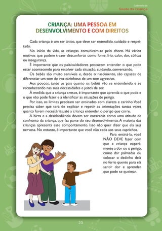Caderneta de
                                                              Saúde da Criança




            CRIANÇA: UMA PESSOA EM
            CRIANÇA: UMA PESSOA EM
               A           S
        DESENVOLVIMENTO COM DIREITOS
        DESENVOLVIMENTO E COM DIREITOS
                                 R
     Cada criança é um ser único, que deve ser entendido, cuidado e respei-
tado.
     No início da vida, as crianças comunicam-se pelo choro. Há vários
motivos que podem trazer desconforto como fome, frio, calor, dor, cólicas
ou insegurança.
     É importante que os pais/cuidadores procurem entender o que pode
estar acontecendo para resolver cada situação, cuidando, conversando.
     Os bebês são muito sensíveis e, desde o nascimento, são capazes de
diferenciar um tom de voz carinhoso de um tom agressivo.
     Aos poucos, tanto os pais quanto os bebês vão se entendendo e se
reconhecendo nas suas necessidades e jeitos de ser.
     ¤ medida que a criança cresce, é importante que aprenda o que pode e
o que não pode fazer e a identificar as situações de perigo.
     Por isso, os limites precisam ser ensinados com clareza e carinho. Você
precisa saber que terá de explicar e repetir as orientações tantas vezes
quanto forem necessárias, até a criança entender o perigo que corre.
     A birra e a desobediência devem ser encaradas como uma atitude de
confronto da criança, que faz parte do seu desenvolvimento. A maioria das
crianças apresenta esse comportamento. Isso não quer dizer que ela seja
nervosa. No entanto, é importante que você não ceda aos seus caprichos.
                                                         Para ensiná-la, você
                                                    N‹O DEVE fazer com
                                                    que a criança experi-
                                                    mente a dor ou o perigo,
                                                    como dar palmadas ou
                                                    colocar o dedinho dela
                                                    no ferro quente para ela
                                                    sentir dor e aprender
                                                    que pode se queimar.




                                   35
 