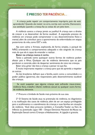 Caderneta de
Saúde da Criança




                      É PRECISO TER PACIÊNCIA...
                        PRECISO TER PACIÊNCIA...
                                            A.

           A criança pode repetir um comportamento impróprio, pois ela está
       aprendendo! Quando ela insistir no erro, corrija com carinho. Demonstre
       sua satisfação quando a criança faz as coisas de um jeito bom.

           A violência contra a criança jamais se justifica! A criança tem o direito
      de crescer e se desenvolver de forma saudável. A exposição precoce da
      violência em crianças pode comprometer o seu desenvolvimento físico e
      mental, além de contribuir para o aparecimento de enfermidades em etapas
      posteriores da vida, como DST e aids.

           Aja com calma e firmeza, explicando, de forma simples, o porquê do
      N‹O, orientando o comportamento adequado e não exigindo da criança
      mais do que ela é capaz de entender e realizar.
           Bater na criança nunca é certo.
           Tanto a palmada como quaisquer outras formas de violência podem
      afastar pais e filhos. Qualquer ato de violência demonstra que os pais
      perderam o controle, além de despertar sentimento de raiva nas crianças.
           Bater e/ou gritar não leva a criança a pensar no que fez.
           É muito importante respeitar a criança para que ela aprenda a respeitar
      os outros.
           As leis brasileiras definem que a família, assim como a comunidade e o
      poder público (governo), são responsáveis pelo desenvolvimento saudável
      das crianças.

            Se você suspeitar que alguma criança está sofrendo maus-tratos,
       violência física, trabalho infantil, violência sexual ou qualquer outra forma
       de violência, denuncie.

           1À Procure a Unidade de Saúde mais próxima de sua casa.

           2À O Sistema de Saúde atua na prevenção da violência, no diagnóstico
      e na notificação dos casos de violência, além de ser um espaço privilegiado
      para o acolhimento e o atendimento de crianças e suas famílias em situação
      de violência. Você deve procurar, também, o Conselho Tutelar ou Vara da
      Infância ou Juventude. Ligue 100 Disque Denúncia Nacional de Abuso ou
      Exploração Sexual contra Crianças e Adolescentes. A Ligação é gratuita.




                                            36
 
