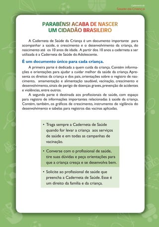 Caderneta de
                                                              Saúde da Criança




             PARABÉNS! ACABA DE NASCER
             PARABÉNS! ACABA DE NASCER
               UM CIDADÃO BRASILEIRO
               UM CIDADÃO BRASILEIRO
                    D           L
      A Caderneta de Saúde da Criança é um documento importante para
acompanhar a saúde, o crescimento e o desenvolvimento da criança, do
nascimento até os 10 anos de idade. A partir dos 10 anos a caderneta a ser
utilizada é a Caderneta de Saúde do Adolescente.
É um documento único para cada criança.
     A primeira parte é dedicada a quem cuida da criança. Contém informa-
ções e orientações para ajudar a cuidar melhor da saúde da criança. Apre-
senta os direitos da criança e dos pais, orientações sobre o registro de nas-
cimento, amamentação e alimentação saudável, vacinação, crescimento e
desenvolvimento, sinais de perigo de doenças graves, prevenção de acidentes
e violências, entre outros.
     A segunda parte é destinada aos profissionais de saúde, com espaço
para registro de informações importantes relacionadas à saúde da criança.
Contém, também, os gráficos de crescimento, instrumento de vigilância do
desenvolvimento e tabelas para registros das vacinas aplicadas.



               Traga sempre a Caderneta de Saúde
               quando for levar a criança aos serviços
               de saúde e em todas as campanhas de
               vacinação.

               Converse com o profissional de saúde,
               tire suas dúvidas e peça orientações para
               que a criança cresça e se desenvolva bem.

               Solicite ao profissional de saúde que
               preencha a Caderneta de Saúde. Esse é
               um direito da família e da criança.




                                     1
 