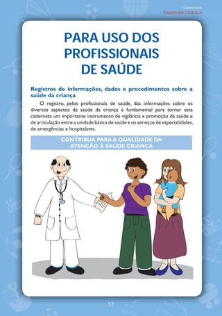 Caderneta de
                                                                Saúde da Criança




                PARA USO DOS
                PROFISSIONAIS
                  DE SAÚDE
Registros de informações, dados e procedimentos sobre a
saúde da criança
    O registro, pelos profissionais de saúde, das informações sobre os
diversos aspectos da saúde da criança é fundamental para tornar esta
caderneta um importante instrumento de vigilância e promoção da saúde e
de articulação entre a unidade básica de saúde e os serviços de especialidades,
de emergências e hospitalares.

              CONTRIBUA PARA A QUALIDADE DA
                ATENÇ‹O ¤ SAÐDE CRIANÇA




                                     37
 