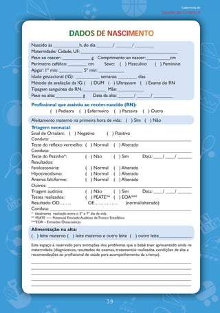 Caderneta de
                                                                          Saúde da Criança




                       DADOS DE NASCIMENTO
                       DADOS DE NASCIMENTO
                                   CM
Nascido às ___________h, do dia _______/ _______/ ________
Maternidade/ Cidade, UF: _________________________________________
Peso ao nascer: ____________ g Comprimento ao nascer: __________cm
Perímetro cefálico: ________ cm      Sexo: ( ) Masculino      ( ) Feminino
Apgar: 1À min: __________ 5À min: ___________
Idade gestacional (IG): __________ semanas ________ dias
Método de avaliação da IG: ( ) DUM ( ) Ultrassom ( ) Exame do RN
Tipagem sanguínea do RN: __________ Mãe: ___________
Peso na alta: ___________ g    Data da alta: _______/ ______/ ________
Profissional que assistiu ao recém-nascido (RN):
         ( ) Pediatra ( ) Enfermeiro ( ) Parteira              ( ) Outro
Aleitamento materno na primeira hora de vida: ( ) Sim ( ) Não
Triagem neonatal:
Sinal de Ortolani: ( ) Negativo     ( ) Positivo
Conduta: ____________________________________________________________
Teste do reflexo vermelho: ( ) Normal ( ) Alterado
Conduta: ____________________________________________________________
Teste do Pezinho*:         ( ) Não     ( ) Sim        Data: ____/ ____/ ______
Resultados:
Fenilcetonúria:            ( ) Normal ( ) Alterado
Hipotireodismo:            ( ) Normal ( ) Alterado
Anemia falciforme:         ( ) Normal ( ) Alterado
Outros: _____________________________________________________________
Triagem auditiva:          ( ) Não     ( ) Sim        Data: ____/ ____/ ______
Testes realizados:         ( ) PEATE** ( ) EOA***
Resultado: OD⁄⁄..           OE⁄⁄⁄⁄⁄           (normal/alterado)
Conduta: ____________________________________________________________
* idealmente realizado entre o 3À e 7À dia de vida
** PEATE · Potencial Evocado Auditivo de Tronco Encefálico
***EOA Emissões Otoacústicas

Alimentação na alta:
( ) leite materno ( ) leite materno e outro leite ( ) outro leite______________
Este espaço é reservado para anotações dos problemas que o bebê tiver apresentado ainda na
maternidade (diagnósticos, resultados de exames, tratamentos realizados, condições de alta e
recomendações ao profissional de saúde para acompanhamento da criança).




                                              39
 