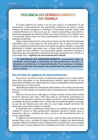Caderneta de
Saúde da Criança




               VIGILÂNCIA DO DESENVOLVIMENTO
               VIGILÂNCIA DO DESENVOLVIMENTO
                   L                   M
                         DA CRIANÇA
                         DA CRIANÇA
                               A
          A criança, diferente do adulto, é um ser que cresce e se desenvolve. O seu
     crescimento e desenvolvimento são importantes indicadores de saúde e sofrem
     influência de fatores biológicos e ambientais. É importante estimular desde cedo
     o desenvolvimento da criança para que ela adquira autoconfiança, auto-estima e
     desenvolva capacidade de relacionar-se bem com outras crianças, com a família e com
     a comunidade. Desse modo terá maior possibilidade de tornar-se um adulto bem
     adaptado socialmente.
          Vigiar o desenvolvimento da criança nos primeiros anos de vida é de fundamental
     importância, pois é nesta etapa da vida extra-uterina que o tecido nervoso mais
     cresce e amadurece, estando portanto mais sujeito aos agravos. Devido a sua grande
     plasticidade, é também nesta época que a criança melhor responde aos estímulos
     que recebe do meio ambiente e às intervenções, quando necessárias. Portanto, é
     importante que neste período o profissional de saúde, juntamente com a família e a
     comunidade, faça a vigilância do desenvolvimento infantil.
           A VIGIL˜NCIA DO DESENVOLVIMENTO compreende todas as
      atividades relacionadas à promoção do desenvolvimento normal e à
      detecção de problemas no desenvolvimento. É um processo contínuo,
      flexível, envolvendo informações dos profissionais de saúde, pais, profes-
      sores e outros.


     Uso da ficha de vigilância do desenvolvimento
          Na primeira consulta da criança é importante perguntar para a mãe/cuidador
     sobre fatos associados ao seu desenvolvimento, observar alguns detalhes no seu
     exame físico e finalizar com a observação da criança na realização de comportamentos
     esperados para a sua faixa etária.
          Aproveite para observar a interação da mãe/cuidador com a criança (vínculo mãe-
     filho), por ser esta relação um importante fator de proteção para o desenvolvimento
     humano.
          Observe a forma como a mãe segura a criança, se existe contato visual e verbal
     de forma afetuosa entre mãe e filho. Veja ainda os movimentos espontâneos da
     criança, se ela apresenta interesse por objetos próximos e pelo ambiente. Verifique
     os cuidados da mãe ou cuidador com a criança pelo seu estado de higiene e a atenção
     ao que ela está fazendo, para onde olha ou o que deseja naquele momento. São
     observações que podem auxiliar na avaliação.
          É importante que o profissional esteja atento às condições de saúde da mãe/
     cuidador. É comum as mães apresentarem depressão pós-parto. Nesses casos, é
     importante reforçar a confiança das mães e, se for o caso, encaminhá-las para um
     serviço especializado.
          A vigilância do desenvolvimento da criança pode ser feita pelo profissional da
     atenção básica, com a utilização de alguns brinquedos e objetos que desencadeiam
     respostas reflexas. Certifique-se que o ambiente para a avaliação seja o mais tranqüilo
     possível e que a criança esteja em boas condições emocionais e de saúde para iniciar



                                               40
 