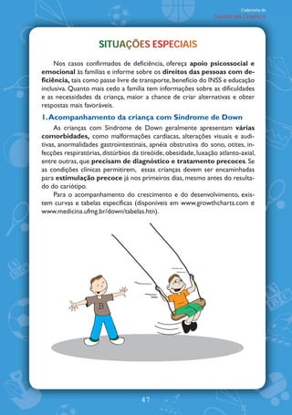 Caderneta de
                                                                Saúde da Criança




                     SITUAÇÕES ESPECIAIS
                     SITUAÇÕES ESPECIAIS
                                 P
     Nos casos confirmados de deficiência, ofereça apoio psicossocial e
emocional às famílias e informe sobre os direitos das pessoas com de-
ficiência, tais como passe livre de transporte, benefício do INSS e educação
inclusiva. Quanto mais cedo a família tem informações sobre as dificuldades
e as necessidades da criança, maior a chance de criar alternativas e obter
respostas mais favoráveis.
1. Acompanhamento da criança com Síndrome de Down
     As crianças com Síndrome de Down geralmente apresentam várias
comorbidades, como malformações cardíacas, alterações visuais e audi-
tivas, anormalidades gastrointestinais, apnéia obstrutiva do sono, otites, in-
fecções respiratórias, distúrbios da tireóide, obesidade, luxação atlanto-axial,
entre outras, que precisam de diagnóstico e tratamento precoces. Se
as condições clínicas permitirem, essas crianças devem ser encaminhadas
para estimulação precoce já nos primeiros dias, mesmo antes do resulta-
do do cariótipo.
     Para o acompanhamento do crescimento e do desenvolvimento, exis-
tem curvas e tabelas específicas (disponíveis em www.growthcharts.com e
www.medicina.ufmg.br/down/tabelas.htn).




                    B




                                     47
 