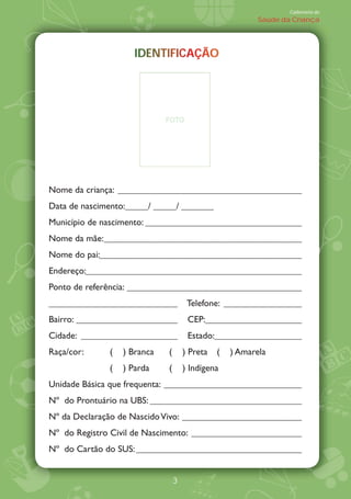 Caderneta de
                                                          Saúde da Criança




                     IDENTIFICAÇÃO
                     IDENTIFICAÇÃO
                             C Ç




                             FOTO




Nome da criança: ________________________________________
Data de nascimento:_____/ _____/ _______
Município de nascimento: __________________________________
Nome da mãe:___________________________________________
Nome do pai:____________________________________________
Endereço:_______________________________________________
Ponto de referência: ______________________________________
____________________________          Telefone: _________________
Bairro: ______________________        CEP:_____________________
Cidade: _____________________         Estado:___________________
Raça/cor:     (   ) Branca   (       ) Preta   (   ) Amarela
              (   ) Parda    (       ) Indígena
Unidade Básica que frequenta: ______________________________
NÀ do Prontuário na UBS: _________________________________
NÀ da Declaração de Nascido Vivo: __________________________
NÀ do Registro Civil de Nascimento: ________________________
NÀ do Cartão do SUS: ____________________________________


                                 3
 