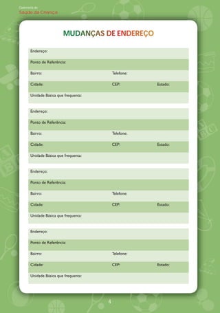 Caderneta de
Saúde da Criança




                         MUDANÇAS DE ENDEREÇO
                         MUDANÇAS DE ENDEREÇO

       Endereço:

       Ponto de Referência:

       Bairro:                             Telefone:

       Cidade:                             CEP:        Estado:

       Unidade Básica que frequenta:


       Endereço:

       Ponto de Referência:

       Bairro:                             Telefone:

       Cidade:                             CEP:        Estado:

       Unidade Básica que frequenta:


       Endereço:

       Ponto de Referência:

       Bairro:                             Telefone:

       Cidade:                             CEP:        Estado:

       Unidade Básica que frequenta:


       Endereço:

       Ponto de Referência:

       Bairro:                             Telefone:

       Cidade:                             CEP:        Estado:

       Unidade Básica que frequenta:




                                       4
 