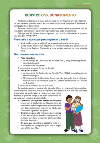 Caderneta de
                                                                      Saúde da Criança




            REGISTRO CIVIL DE NASCIMENTO
            REGISTRO CIVIL DE NASCIMENTO
     No Brasil, toda criança já nasce com direito a ter um Registro Civil de Nascimen-
to. Nos serviços públicos, como escolas, centros de saúde, hospitais, é frequente a
solicitação desse documento.
     Para que os direitos da criança possam ser garantidos desde os primeiros dias de
vida, todos os brasileiros devem ser registrados logo após o nascimento.
     O Registro Civil de Nascimento é gratuito para todos os brasileiros, e é garan-
tido pela Lei nÀ 9.534/97.
Você sabe o que fazer para registrar o bebê?
       Você pode registrar o bebê na maternidade onde ele nasceu.
       Se não existir o serviço de Registro Civil na maternidade, é só comparecer ao
       Cartório de Registro Civil no local onde a criança nasceu ou onde a família
       mora.
Documentos necessários
       Pais casados:
        Ÿ A via amarela da Declaração de Nascido Vivo (DNV) fornecida pela ma-
            ternidade/hospital.
        Ÿ A certidão de casamento.
    É necessária a presença do pai ou da mãe.
        Pais não casados:
        Ÿ A via amarela da Declaração de Nascido Vivo (DNV) fornecida pela ma-
            ternidade/hospital.
        Ÿ Um documento de identidade do pai e da mãe que tenha foto e válido em
            todo território nacional (que pode ser Carteira de Identidade ou Carteira
            de Trabalho).
    É necessária a presença do pai e da mãe.
    Se o pai não puder ir junto, a mãe só poderá fazer o registro civil com o sobre-
nome do pai se tiver uma procuração pública dele para isso. Se a mãe não tiver essa
procuração, ela pode fazer o registro em seu nome
apenas e, a qualquer tempo, o pai pode comparecer ao
cartório para registrar a paternidade.
        Quando a criança não nasceu no hospital
        e não tem a Declaração de Nascido Vivo, os
        pais devem fazer o registro civil acompanhados
        por duas testemunhas maiores de idade que
        confirmem a gravidez e o parto.
        Quando os pais são menores de 16 anos
        e não emancipados, deverão comparecer ao
        cartório para fazer o registro acompanhados
        dos avós da criança.
        Os pais que não têm o registro civil, pri-
        meiro precisam se registrar para depois regis-
        trar o filho ou a filha.



                                         5
 
