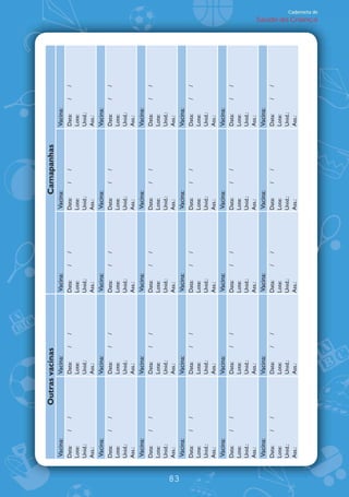 Outras vacinas                                      Camapanhas
     Vacina:                  Vacina:           Vacina:           Vacina:               Vacina:
     Data:     /   /          Data:     /   /   Data:     /   /   Data:      /   /      Data:     /   /
     Lote:                    Lote:             Lote:             Lote:                 Lote:
     Unid.:                   Unid.:            Unid.:            Unid.:                Unid.:
     Ass.:                    Ass.:             Ass.:             Ass.:                 Ass.:
     Vacina:                  Vacina:           Vacina:           Vacina:               Vacina:
     Data:     /   /          Data:     /   /   Data:     /   /   Data:      /   /      Data:     /   /
     Lote:                    Lote:             Lote:             Lote:                 Lote:
     Unid.:                   Unid.:            Unid.:            Unid.:                Unid.:
     Ass.:                    Ass.:             Ass.:             Ass.:                 Ass.:
     Vacina:                  Vacina:           Vacina:           Vacina:               Vacina:
     Data:     /   /          Data:     /   /   Data:     /   /   Data:      /   /      Data:     /   /
     Lote:                    Lote:             Lote:             Lote:                 Lote:
     Unid.:                   Unid.:            Unid.:            Unid.:                Unid.:
     Ass.:                    Ass.:             Ass.:             Ass.:                 Ass.:




83
     Vacina:                  Vacina:           Vacina:           Vacina:               Vacina:
     Data:     /   /          Data:     /   /   Data:     /   /   Data:      /   /      Data:     /   /
     Lote:                    Lote:             Lote:             Lote:                 Lote:
     Unid.:                   Unid.:            Unid.:            Unid.:                Unid.:
     Ass.:                    Ass.:             Ass.:             Ass.:                 Ass.:
     Vacina:                  Vacina:           Vacina:           Vacina:               Vacina:
     Data:     /   /          Data:     /   /   Data:     /   /   Data:      /   /      Data:     /   /
     Lote:                    Lote:             Lote:             Lote:                 Lote:
     Unid.:                   Unid.:            Unid.:            Unid.:                Unid.:
     Ass.:                    Ass.:             Ass.:             Ass.:                 Ass.:
     Vacina:                  Vacina:           Vacina:           Vacina:               Vacina:
     Data:     /   /          Data:     /   /   Data:     /   /   Data:      /   /      Data:     /   /
     Lote:                    Lote:             Lote:             Lote:                 Lote:
     Unid.:                   Unid.:            Unid.:            Unid.:                Unid.:
     Ass.:                    Ass.:             Ass.:             Ass.:                 Ass.:
                                                                                                          Saúde da Criança
                                                                                                                             Caderneta de
 