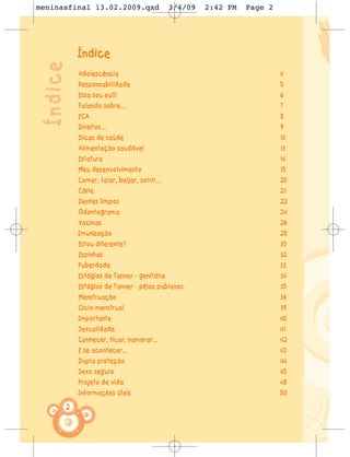 meninasfinal 13.02.2009.qxd                     3/4/09   2:42 PM   Page 2




 Índice       Índice
              Adolescência                                                  4
              Responsabilidade                                              5
              Essa sou eu!!!                                                6
              Falando sobre...                                              7
              ECA                                                           8
              Direitos...                                                   9
              Dicas de saúde                                                10
              Alimentação saudável                                          13
              Estatura                                                      14
              Meu desenvolvimento                                           15
              Comer, falar, beijar, sorrir...                               20
              Cárie                                                         21
              Dentes limpos                                                 22
              Odontograma                                                   24
              Vacinas                                                       26
              Imunização                                                    28
              Estou diferente?                                              30
              Espinhas                                                      32
              Puberdade                                                     33
              Estágios de Tanner - genitália                                34
              Estágios de Tanner - pêlos pubianos                           35
              Menstruação                                                   36
              Ciclo menstrual                                               39
              Importante                                                    40
              Sexualidade                                                   41
              Conhecer, ficar, namorar...                                   42
              E se acontecer...                                             43
              Dupla proteção                                                44
              Sexo seguro                                                   45
              Projeto de vida                                               48
              Informações úteis                                             50

          2
 