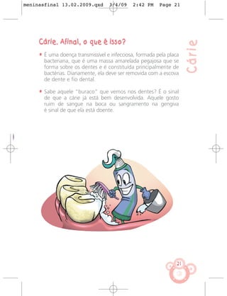 meninasfinal 13.02.2009.qxd        3/4/09    2:42 PM     Page 21




     Cárie. Afinal, o que é isso?




                                                                      Cárie
     • É uma doença transmissível e infecciosa, formada pela placa
       bacteriana, que é uma massa amarelada pegajosa que se
       forma sobre os dentes e é constituída principalmente de
       bactérias. Diariamente, ela deve ser removida com a escova
       de dente e fio dental.

     • Sabe aquele “buraco” que vemos nos dentes? É o sinal
       de que a cárie já está bem desenvolvida. Aquele gosto
       ruim de sangue na boca ou sangramento na gengiva
       é sinal de que ela está doente.




                                                                 21
 