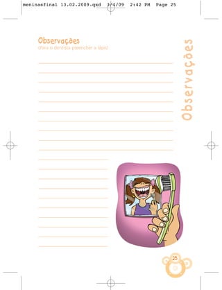 meninasfinal 13.02.2009.qxd            3/4/09   2:42 PM     Page 25




     Observações




                                                                         Observações
     (Para o dentista preencher a lápis)


     ––––––––––––––––––––––––––––––––––––––––––––––––––––––––––––––––

     ––––––––––––––––––––––––––––––––––––––––––––––––––––––––––––––––

     ––––––––––––––––––––––––––––––––––––––––––––––––––––––––––––––––

     ––––––––––––––––––––––––––––––––––––––––––––––––––––––––––––––––

     ––––––––––––––––––––––––––––––––––––––––––––––––––––––––––––––––

     ––––––––––––––––––––––––––––––––––––––––––––––––––––––––––––––––

     ––––––––––––––––––––––––––––––––––––––––––––––––––––––––––––––––

     ––––––––––––––––––––––––––––––––––––––––––––––––––––––––––––––––

     ––––––––––––––––––––––––––––––––––––––––––––––––––––––––––––––––

     ––––––––––––––––––––––––––––––––––––––––––––––––––––––––––––––––

     –––––––––––––––––––––––––––––––––

     –––––––––––––––––––––––––––––––––

     –––––––––––––––––––––––––––––––––

     –––––––––––––––––––––––––––––––––

     –––––––––––––––––––––––––––––––––

     –––––––––––––––––––––––––––––––––

     –––––––––––––––––––––––––––––––––

     –––––––––––––––––––––––––––––––––

     –––––––––––––––––––––––––––––––––

     –––––––––––––––––––––––––––––––––

                                                                    25
 