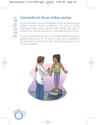 meninasfinal 13.02.2009.qxd          3/4/09    2:42 PM    Page 26




            Colocando em dia as minhas vacinas
 Vacinas
            Como você sabe, elas nos protegem contra as doenças que
            podem causar muitos problemas. Por isso é muito
            importante saber quais vacinas você tomou até hoje. É
            possível que você as encontre na sua caderneta da criança.

            É muito importante conhecer as vacinas disponíveis para os
            adolescentes (acima de 10 anos) e estar com o calendário
            de vacinação em dia; afinal, elas servem para ajudar a nos
            manter saudáveis.




       26
 