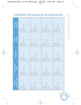 Difteria       Tríplice viral                         Febre            Outras
                                             Hepatite B
       e tétano (dt)         (SCR)                             amarela           vacinas
     Data:    /   /    Data:    /   /     Data:    /   /   Data:    /   /   Data:    /   /
     Lote:             Lote:              Lote:            Lote:            Lote:
     Cód. Unid.        Cód. Unid.         Cód. Unid.       Cód. Unid.       Cód. Unid.
     Ass.              Ass.               Ass.             Ass.             Ass.


     Data:    /   /    Data:    /   /     Data:    /   /   Data:    /   /   Data:    /   /
     Lote:             Lote:              Lote:            Lote:            Lote:
     Cód. Unid.        Cód. Unid.         Cód. Unid.       Cód. Unid.       Cód. Unid.
                                                                                                                                      meninasfinal 13.02.2009.qxd




     Ass.              Ass.               Ass.             Ass.             Ass.



     Data:    /   /    Data:    /   /     Data:    /   /   Data:    /   /   Data:    /   /
                                                                                                                                      3/4/09




     Lote:             Lote:              Lote:            Lote:            Lote:
     Cód. Unid.        Cód. Unid.         Cód. Unid.       Cód. Unid.       Cód. Unid.
     Ass.              Ass.               Ass.             Ass.             Ass.
                                                                                                                                      2:42 PM




     Data:    /   /    Data:    /   /     Data:    /   /   Data:    /   /   Data:    /   /
     Lote:             Lote:              Lote:            Lote:            Lote:
     Cód. Unid.        Cód. Unid.         Cód. Unid.       Cód. Unid.       Cód. Unid.
     Ass.              Ass.               Ass.             Ass.             Ass.
                                                                                             Calendário de vacinação da adolescente
                                                                                                                                      Page 27




27
                                                                    Calendário
 