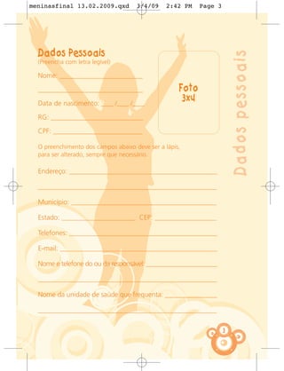 meninasfinal 13.02.2009.qxd          3/4/09     2:42 PM    Page 3




  Dados Pessoais




                                                                        Dados pessoais
  (Preencha com letra legível)

  Nome: ___________________________

  __________________________________                Foto
  Data de nascimento: ____ /____ /____
                                                     3x4
  RG: ______________________________

  CPF: _____________________________

  O preenchimento dos campos abaixo deve ser a lápis,
  para ser alterado, sempre que necessário.

  Endereço: ________________________________________________

  __________________________________________________________

  Município: _______________________________________________

  Estado: ________________________ CEP: ____________________

  Telefones: ________________________________________________

  E-mail: ___________________________________________________

  Nome e telefone do ou da responsável: _________________________

  __________________________________________________________

  Nome da unidade de saúde que frequenta: _________________

  __________________________________________________________


                                                                    3
 