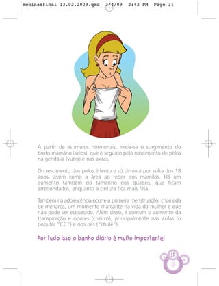 meninasfinal 13.02.2009.qxd      3/4/09    2:42 PM    Page 31




     A partir de estímulos hormonais, inicia-se o surgimento do
     broto mamário (seios), que é seguido pelo nascimento de pelos
     na genitália (vulva) e nas axilas.

     O crescimento dos pelos é lento e só diminui por volta dos 18
     anos, assim como a área ao redor dos mamilos. Há um
     aumento também do tamanho dos quadris, que ficam
     arredondados, enquanto a cintura fica mais fina.

     Também na adolescência ocorre a primeira menstruação, chamada
     de menarca, um momento marcante na vida da mulher e que
     não pode ser esquecido. Além disso, é comum o aumento da
     transpiração e odores (cheiros), principalmente nas axilas (o
     popular “CC”) e nos pés (“chulé”).

     Por tudo isso o banho diário é muito importante!

                                                             31
 
