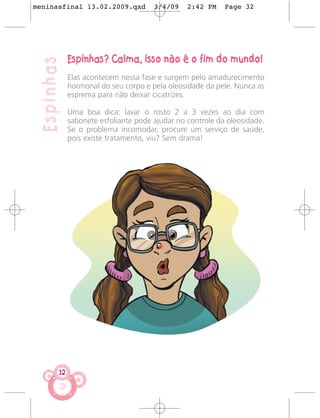 meninasfinal 13.02.2009.qxd           3/4/09    2:42 PM    Page 32




             Espinhas? Calma, isso não é o fim do mundo!
 Espinhas
             Elas acontecem nessa fase e surgem pelo amadurecimento
             hormonal do seu corpo e pela oleosidade da pele. Nunca as
             esprema para não deixar cicatrizes.

             Uma boa dica: lavar o rosto 2 a 3 vezes ao dia com
             sabonete esfoliante pode ajudar no controle da oleosidade.
             Se o problema incomodar, procure um serviço de saúde,
             pois existe tratamento, viu? Sem drama!




        32
 
