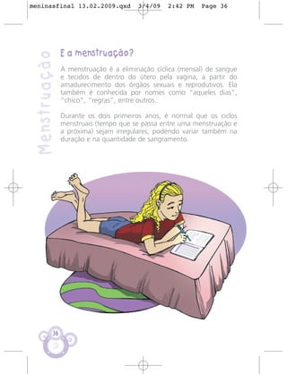 meninasfinal 13.02.2009.qxd             3/4/09   2:42 PM   Page 36




                E a menstruação?
 Menstruação
                A menstruação é a eliminação cíclica (mensal) de sangue
                e tecidos de dentro do útero pela vagina, a partir do
                amadurecimento dos órgãos sexuais e reprodutivos. Ela
                também é conhecida por nomes como “aqueles dias”,
                “chico”, “regras”, entre outros.

                Durante os dois primeiros anos, é normal que os ciclos
                menstruais (tempo que se passa entre uma menstruação e
                a próxima) sejam irregulares, podendo variar também na
                duração e na quantidade de sangramento.




           36
 