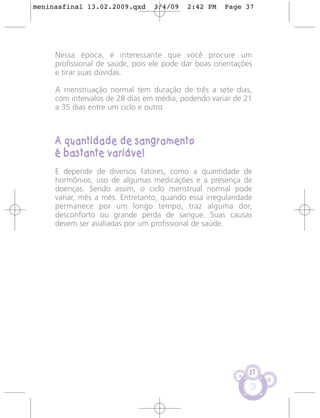 meninasfinal 13.02.2009.qxd      3/4/09    2:42 PM    Page 37




     Nessa época, é interessante que você procure um
     profissional de saúde, pois ele pode dar boas orientações
     e tirar suas dúvidas.

     A menstruação normal tem duração de três a sete dias,
     com intervalos de 28 dias em média, podendo variar de 21
     a 35 dias entre um ciclo e outro.



     A quantidade de sangramento
     é bastante variável
     E depende de diversos fatores, como a quantidade de
     hormônios, uso de algumas medicações e a presença de
     doenças. Sendo assim, o ciclo menstrual normal pode
     variar, mês a mês. Entretanto, quando essa irregularidade
     permanece por um longo tempo, traz alguma dor,
     desconforto ou grande perda de sangue. Suas causas
     devem ser avaliadas por um profissional de saúde.




                                                             37
 