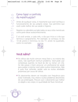 meninasfinal 13.02.2009.qxd                3/4/09    2:42 PM     Page 38




                Como fazer o controle
 Menstruação
                da menstruação?
                Antes de qualquer coisa, é importante que você conheça o
                funcionamento de seu próprio corpo. Isso permitirá que
                você cuide melhor de sua saúde e higiene.

                Registre no calendário ao lado todos os seus ciclos menstruais
                como parte desse autoconhecimento.

                É só você anotar, a cada mês, o dia que inicia e o dia que
                termina o sangramento. Por exemplo: se começou no dia
                13 de janeiro e terminou no dia 17, anote no quadrado,
                como no exemplo:
                                           13
                                                17

                Você sabia?
                • As cólicas são muito comuns nessa fase e, na maioria das
                  vezes, não significam nenhum problema. Você pode usar
                  compressas quentes no local da dor ou tomar um chá.
                  Se não passar, é bom procurar um profissional de saúde
                  para avaliar e orientar você sobre outros tratamentos. Não
                  é justo ficar sofrendo, perder aula ou outras atividades
                  prazerosas por causa de cólicas.

                • Os absorventes devem ser trocados com frequência para
                  evitar incômodo, mau cheiro e outros problemas decorrentes
                  do uso prolongado. Procure usar o absorvente que melhor
                  se adapte a seu corpo e à quantidade de fluxo menstrual.



           38
 