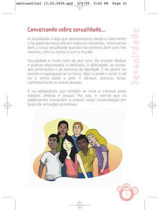 meninasfinal 13.02.2009.qxd         3/4/09     2:42 PM     Page 41




     Conversando sobre sexualidade...




                                                                        Sexualidade
     A sexualidade é algo que desenvolvemos desde o nascimento
     e faz parte da nossa vida em todos os momentos. Vivenciamos
     bem a nossa sexualidade quando nos sentimos bem com nós
     mesmos, com os outros e com o mundo.

     Sexualidade é muito mais do que sexo. Ela envolve desejos
     e práticas relacionados à satisfação, à afetividade, ao prazer,
     aos sentimentos e ao exercício da liberdade. É ter prazer ao
     acordar e espreguiçar-se na cama. Abrir a janela e sentir o sol
     ou o vento sobre a pele. É abraçar, acariciar, beijar
     carinhosamente as outras pessoas.

     É na adolescência que também se inicia o interesse pelas
     relações afetivas e sexuais. Por isso, é normal que os
     adolescentes manipulem o próprio corpo (masturbação) em
     busca de sensações prazerosas.




                                                                   41
 