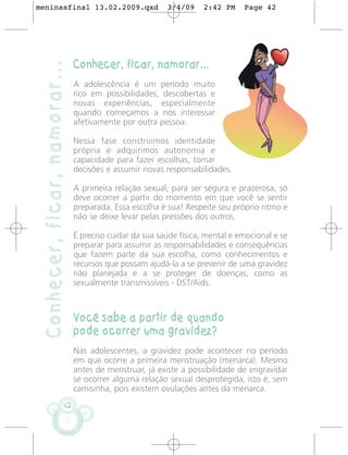 meninasfinal 13.02.2009.qxd                              3/4/09     2:42 PM    Page 42




                               Conhecer, ficar, namorar...
 Conhecer, ficar, namorar...
                               A adolescência é um período muito
                               rico em possibilidades, descobertas e
                               novas experiências, especialmente
                               quando começamos a nos interessar
                               afetivamente por outra pessoa.

                               Nessa fase construímos identidade
                               própria e adquirimos autonomia e
                               capacidade para fazer escolhas, tomar
                               decisões e assumir novas responsabilidades.

                               A primeira relação sexual, para ser segura e prazerosa, só
                               deve ocorrer a partir do momento em que você se sentir
                               preparada. Essa escolha é sua! Respeite seu próprio ritmo e
                               não se deixe levar pelas pressões dos outros.

                               É preciso cuidar da sua saúde física, mental e emocional e se
                               preparar para assumir as responsabilidades e consequências
                               que fazem parte da sua escolha, como conhecimentos e
                               recursos que possam ajudá-la a se prevenir de uma gravidez
                               não planejada e a se proteger de doenças, como as
                               sexualmente transmissíveis - DST/Aids.



                               Você sabe a partir de quando
                               pode ocorrer uma gravidez?
                               Nas adolescentes, a gravidez pode acontecer no período
                               em que ocorre a primeira menstruação (menarca). Mesmo
                               antes de menstruar, já existe a possibilidade de engravidar
                               se ocorrer alguma relação sexual desprotegida, isto é, sem
                               camisinha, pois existem ovulações antes da menarca.
                          42
 