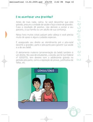 meninasfinal 13.02.2009.qxd          3/4/09     2:42 PM     Page 43




     E se acontecer uma gravidez?




                                                                          E se acontecer…
     Antes de mais nada, calma. Se você desconfiar que está
     grávida, procure a unidade de saúde e faça o teste de gravidez.
     Caso o resultado dê positivo, não demore a contar a seu
     parceiro, à sua família ou um adulto de sua confiança.

     Nessa hora muitas coisas passam pela cabeça e você precisa
     muito de apoio e alguns cuidados especiais.

     É assegurado seu direito ao atendimento pré e pós-natal
     durante a gravidez, parto e pós-parto para garantir sua saúde
     e a de seu bebê.

     O aleitamento materno (amamentação do bebê) também é
     um direito. No caso de estudantes, a escola, por lei (Lei Federal
     nº 6202/75), tem deveres com a adolescente grávida no
     período pós-parto, como a reposição de provas, justificativa de
     faltas, etc.


                             CONSULTÓRIO




                                                                     43
 