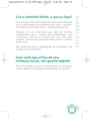 meninasfinal 13.02.2009.qxd       3/4/09    2:42 PM    Page 45




     E se a camisinha falhar, o que eu faço?




                                                                   Sexo seguro
     Se a camisinha furar (como dizem) ou vazar, você ainda pode
     usar a contracepção de emergência para evitar a gravidez.
     Ela tambem é conhecida como a “pílula do dia seguinte”.

     Consiste em um comprimido que deve ser tomado
     imediatamente após a relação sexual desprotegida. Esse
     comprimido funciona se tomado até cinco dias após
     a relação. Quanto mais cedo você tomar, maior a garantia
     de dar certo.

     Mas lembramos que a contracepção de emergência não
     protege contra as DST/Aids.


     Caso você seja vítima de uma
     violência sexual, não guarde segredo
     Não tome banho e procure imediatamente um serviço de
     saúde e depois uma delegacia para registrar a ocorrência.




                                                              45
 