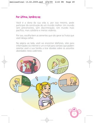 meninasfinal 13.02.2009.qxd        3/4/09    2:43 PM     Page 49




     Por último, lembre-se:

     Você é a dona da sua vida e, por isso mesmo, pode
     participar da construção de um mundo melhor. Um mundo
     sem preconceitos, sem discriminação. Um mundo mais
     pacífico, mais solidário e menos violento.

     Por isso, escolha bem as sementes que vão gerar os frutos que
     você deseja colher.

     Na página ao lado, você vai encontrar telefones, sites para
     informações via internet e um e-mail para contato que podem
     orientar você e sua família a tirar dúvidas sobre os assuntos
     abordados nesta caderneta.




                                                                 49
 