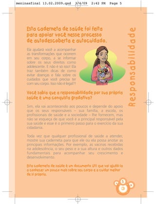 meninasfinal 13.02.2009.qxd          3/4/09   2:42 PM   Page 5




     Esta caderneta de saúde foi feita




                                                                     Responsabilidade
     para apoiar você nesse processo
     de autodescoberta e autocuidado.
     Ela ajudará você a acompanhar
     as transformações que ocorrem
     em seu corpo, a se informar
     sobre os seus direitos como
     adolescente. E não é só isso! Ela
     traz também dicas de como
     evitar doenças e fala sobre os
     cuidados que você precisa ter
     com seu corpo. Isso não é legal?!

     Você sabia que a responsabilidade por sua própria
     saúde é uma conquista gradativa?
     Sim, ela vai acontecendo aos poucos e depende do apoio
     que os seus responsáveis – sua família, a escola, os
     profissionais de saúde e a sociedade – lhe fornecem, mas
     não se esqueça de que você é a principal responsável pela
     sua saúde e esse é o primeiro passo para o exercício da sua
     cidadania.

     Toda vez que qualquer profissional de saúde a atender,
     mostre sua caderneta para que ele ou ela possa anotar as
     principais informações. Por exemplo, as vacinas recebidas
     na adolescência, o seu peso e a sua altura e outros dados
     fundamentais para acompanhar seu crescimento e
     desenvolvimento.

     Esta caderneta de saúde é um documento útil que vai ajudá-la
     a conhecer um pouco mais sobre seu corpo e a cuidar melhor
     de si própria.

                                                                 5
 