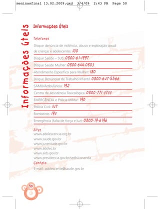 meninasfinal 13.02.2009.qxd                         3/4/09       2:43 PM      Page 50




  Informações úteis   Informações Úteis

                      Telefones

                      Disque denúncia de violência, abuso e exploração sexual
                      de crianças e adolescentes: 100

                      Disque Saúde – SUS:    0800-61-1997
                      Disque Saúde Mulher:     0800-644-0803
                      Atendimento Específico para Mulher:      180
                      Disque Denúncias de Trabalho Infantil:    0800-647-5566
                      SAMU/Ambulância:       192
                      Centro de Assistência Toxicológica:     0800-771-3733
                      EMERGÊNCIA e Polícia Militar:     190
                      Polícia Civil:   147
                      Bombeiros:       193
                      Emergência (falta de força e luz):   0800-19-6196

                      Sites
                      www.adolescencia.org.br
                      www.saude.gov.br
                      www.juventude.gov.br
                      www.adolec.br
                      www.aids.gov.br
                      www.presidencia.gov.br/sedh/conanda
                      Contato
                      E-mail: adolescente@saude.gov.br




                 50
 