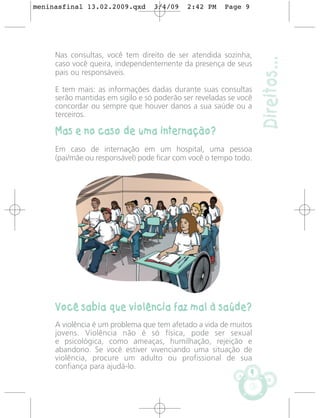 meninasfinal 13.02.2009.qxd       3/4/09    2:42 PM    Page 9




     Nas consultas, você tem direito de ser atendida sozinha,




                                                                    Direitos...
     caso você queira, independentemente da presença de seus
     pais ou responsáveis.

     E tem mais: as informações dadas durante suas consultas
     serão mantidas em sigilo e só poderão ser reveladas se você
     concordar ou sempre que houver danos a sua saúde ou a
     terceiros.

     Mas e no caso de uma internação?
     Em caso de internação em um hospital, uma pessoa
     (pai/mãe ou responsável) pode ficar com você o tempo todo.




     Você sabia que violência faz mal à saúde?
     A violência é um problema que tem afetado a vida de muitos
     jovens. Violência não é só física, pode ser sexual
     e psicológica, como ameaças, humilhação, rejeição e
     abandono. Se você estiver vivenciando uma situação de
     violência, procure um adulto ou profissional de sua
     confiança para ajudá-lo.
                                                                9
 
