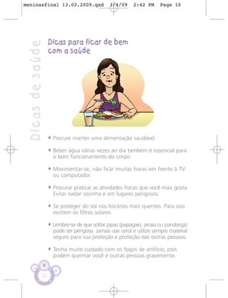 meninasfinal 13.02.2009.qxd                   3/4/09     2:42 PM     Page 10




                   Dicas para ficar de bem
 Dicas de saúde
                   com a saúde




                   • Procure manter uma alimentação saudável.
                   • Beber água várias vezes ao dia também é essencial para
                     o bom funcionamento do corpo.

                   • Movimentar-se, não ficar muitas horas em frente à TV
                     ou computador.

                   • Procurar praticar as atividades físicas que você mais gosta.
                     Evitar nadar sozinha e em lugares perigosos.

                   • Se proteger do sol nos horários mais quentes. Para isso
                     existem os filtros solares.

                   • Lembre-se de que soltar pipas (papagaio, arraia ou pandorga)
                     pode ser perigoso. Jamais use cerol e utilize sempre material
                     seguro para sua proteção e proteção das outras pessoas.

                   • Tenha muito cuidado com os fogos de artifício, pois
                     podem queimar você e outras pessoas gravemente.
              10
 