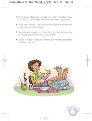 meninasfinal 13.02.2009.qxd         3/4/09   2:42 PM   Page 11




     • Tomar banho diariamente também é muito importante para
       o cuidado com o corpo, além de fazer bem à aparência.

     • Cuide bem dos pés, das unhas e dos cabelos. Mantenha-os
       sempre limpos e saudáveis.

     • Nunca empreste ou tome emprestado de ninguém a escova
       de dentes, roupas íntimas ou de banho.

     • O sono é muito importante. Procure dormir bem pelo menos
       oito horas por dia.




                                                               11
 