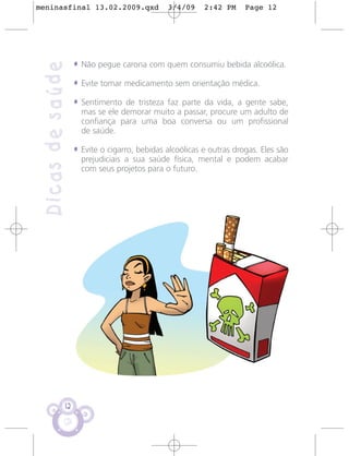 meninasfinal 13.02.2009.qxd                   3/4/09     2:42 PM     Page 12




                   • Não pegue carona com quem consumiu bebida alcoólica.
 Dicas de saúde
                   • Evite tomar medicamento sem orientação médica.
                   • Sentimento de tristeza faz parte da vida, a gente sabe,
                     mas se ele demorar muito a passar, procure um adulto de
                     confiança para uma boa conversa ou um profissional
                     de saúde.

                   • Evite o cigarro, bebidas alcoólicas e outras drogas. Eles são
                     prejudiciais a sua saúde física, mental e podem acabar
                     com seus projetos para o futuro.




              12
 