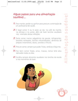 meninasfinal 13.02.2009.qxd          3/4/09     2:42 PM     Page 13




     Alguns passos para uma alimentação




                                                                         Alimentação saudável
     saudável...

     1º. Para manter, perder ou ganhar peso procure a orientação de
        um profissional de saúde.

     2º. É legal comer 5 ou 6 vezes ao dia: no café da manhã,
        no almoço e no jantar, além de fazer lanches saudáveis
        nos intervalos dessas refeições.

     3º. Tente comer menos salgadinhos de pacote, refrigerantes,
        biscoitos recheados, lanches industrializados, alimentos de
        preparo instantâneo, doces, sorvetes e frituras.

     4º. Procure comer, sempre que puder, frutas, verduras e legumes.

     5º. Faz bem comer feijão, arroz, massas, tomar leite e/ou
        derivados todos os dias.

     6º. Escolha sempre alimentos saudáveis nos lanches da escola
        e nos momentos de lazer.




                                                                    13
 