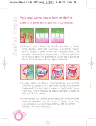 meninasfinal 13.02.2009.qxd                  3/4/09     2:42 PM     Page 22




                  Veja aqui como limpar bem os dentes
 Dentes limpos
                  E para ter um sorriso bonito e saudável, o que é preciso?




                  • Primeiro, passe o fio ou fita dental entre todos os dentes
                    (mas devagar para não machucar a gengiva). Depois
                    que o fio passar pelo ponto mais apertado, leve-o até
                    o espaço existente entre a gengiva e o dente e pressione
                    o fio dental sobre ele puxando a sujeira até a ponta do
                    dente. Primeiro de um lado, depois do outro.




                  • Escove todos os lados, movimentando suavemente
                    a escova da gengiva até a ponta dos dentes. Faça isso em
                    todos os dentes superiores e inferiores, do lado de dentro
                    e de fora. Não se esqueça de escovar também a parte de
                    trás dos últimos dentes.

                  • Escove o lado que usamos para mastigar em um movimento
                    suave de vai-e-vem. Isso em todos os dentes: os de cima
                    e os de baixo. A escova deve alcançar até os últimos
                    dentes lá no fundo da boca.

             22
 