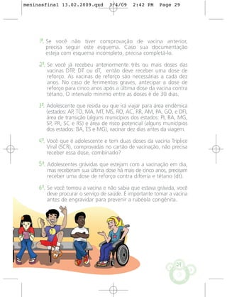 meninasfinal 13.02.2009.qxd        3/4/09    2:42 PM    Page 29




     1º. Se você não tiver comprovação de vacina anterior,
       precisa seguir este esquema. Caso sua documentação
       esteja com esquema incompleto, precisa completá-lo.

     2º. Se você já recebeu anteriormente três ou mais doses das
        vacinas DTP, DT ou dT, então deve receber uma dose de
        reforço. As vacinas de reforço são necessárias a cada dez
        anos. No caso de ferimentos graves, antecipar a dose de
        reforço para cinco anos após a última dose da vacina contra
        tétano. O intervalo mínimo entre as doses é de 30 dias.

     3º. Adolescente que resida ou que irá viajar para área endêmica
        (estados: AP, TO, MA, MT, MS, RO, AC, RR, AM, PA, GO, e DF),
        área de transição (alguns municípios dos estados: PI, BA, MG,
        SP, PR, SC e RS) e área de risco potencial (alguns municípios
        dos estados: BA, ES e MG), vacinar dez dias antes da viagem.

     4º. Você que é adolescente e tem duas doses da vacina Tríplice
        Viral (SCR), comprovadas no cartão de vacinação, não precisa
        receber essa dose, combinado?

     5º. Adolescentes grávidas que estejam com a vacinação em dia,
        mas receberam sua última dose há mais de cinco anos, precisam
        receber uma dose de reforço contra difteria e tétano (dt).

     6º. Se você tomou a vacina e não sabia que estava grávida, você
        deve procurar o serviço de saúde. É importante tomar a vacina
        antes de engravidar para prevenir a rubéola congênita.




                                                                29
 