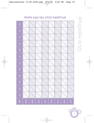 Mês    jan   fev   mar   abr   mai   jun   jul   ago   set   out   nov   dez


     2008


     2009


     2010
                                                                                                                     meninasfinal 13.02.2009.qxd




     2011
                                                                                                                     3/4/09




     2012


     2013
                                                                                                                     2:42 PM




     2014
                                                                                    Anote aqui seu ciclo menstrual




     2015
                                                                                                                     Page 39




39
                                                      Ciclo menstrual
 