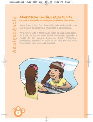 meninasfinal 13.02.2009.qxd                       3/4/09      2:42 PM      Page 4




                    Adolescência: Uma bela etapa da vida
 Adolescência
                    Por isso é preciso cuidar da saúde para que ela fique ainda melhor.

                    Se você tem entre 10 e 19 anos de idade, está vivendo uma
                    fase rica em descobertas e mudanças: a adolescência.

                    Para curtir a vida e desenvolver todas as suas capacidades,
                    você vai precisar de muita saúde. Lembre-se, aprender a
                    cuidar de seu próprio bem-estar físico, emocional,
                    psicológico, espiritual e social é um dos desafios mais
                    importantes para uma vida saudável.




                4
 