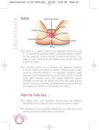 meninasfinal 13.02.2009.qxd               3/4/09    2:42 PM       Page 40




               Vulva
 Importante                            Monte de vênus


                                                        Uretra
                         Clitóris
                                                         Vagina

                      Grandes lábios
                                                         Pequenos lábios

                                            Ânus
               • A vulva é a parte externa da genitália feminina, que
                 é composta de grandes lábios, pequenos lábios, clitóris,
                 orifício vaginal, orifício uretral e monte de vênus. Já a
                 vagina é um canal muscular elástico que vai da vulva até
                 o colo do útero.

               • A higiene íntima ou a limpeza da genitália externa
                 é muito importante para sua saúde. Procure lavar a vulva
                 durante o banho diário e, se possível, também após
                 evacuar, não esquecendo de secá-la bem. Se em vez de
                 lavar após evacuar, você usar papel higiênico, faça-o
                 SEMPRE no sentido da frente para trás (da vulva para o
                 ânus), nunca ao contrário, evitando assim a contaminação
                 da vagina por germes encontrados nas fezes.


               Além de tudo isso ...
               • A vagina tem uma secreção normal que se modifica
                 de acordo com a fase do ciclo menstrual e com a idade.

               • E lembre-se: uma secreção vaginal de cor clara, sem mau
                 cheiro, coceira ou ardor não é corrimento.
          40
 