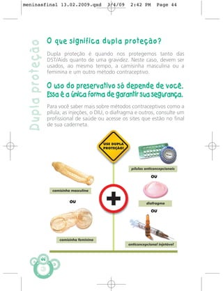 meninasfinal 13.02.2009.qxd                  3/4/09     2:42 PM    Page 44




                   O que significa dupla proteção?
 Dupla proteção
                   Dupla proteção é quando nos protegemos tanto das
                   DST/Aids quanto de uma gravidez. Neste caso, devem ser
                   usados, ao mesmo tempo, a camisinha masculina ou a
                   feminina e um outro método contraceptivo.

                   O uso do preservativo só depende de você.
                   Essa é a única forma de garantir sua segurança.
                   Para você saber mais sobre métodos contraceptivos como a
                   pílula, as injeções, o DIU, o diafragma e outros, consulte um
                   profissional de saúde ou acesse os sites que estão no final
                   de sua caderneta.




              44
 