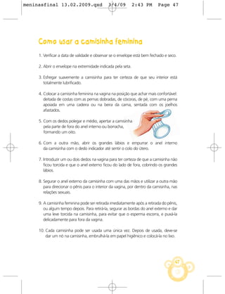 meninasfinal 13.02.2009.qxd                   3/4/09          2:43 PM      Page 47




     Como usar a camisinha feminina
     1. Verificar a data de validade e observar se o envelope está bem fechado e seco.

     2. Abrir o envelope na extremidade indicada pela seta.

     3. Esfregar suavemente a camisinha para ter certeza de que seu interior está
        totalmente lubrificado.

     4. Colocar a camisinha feminina na vagina na posição que achar mais confortável:
        deitada de costas com as pernas dobradas, de cócoras, de pé, com uma perna
        apoiada em uma cadeira ou na beira da cama, sentada com os joelhos
        afastados.

     5. Com os dedos polegar e médio, apertar a camisinha
        pela parte de fora do anel interno ou borracha,
        formando um oito.

     6. Com a outra mão, abrir os grandes lábios e empurrar o anel interno
        da camisinha com o dedo indicador até sentir o colo do útero.

     7. Introduzir um ou dois dedos na vagina para ter certeza de que a camisinha não
        ficou torcida e que o anel externo ficou do lado de fora, cobrindo os grandes
        lábios.

     8. Segurar o anel externo da camisinha com uma das mãos e utilizar a outra mão
        para direcionar o pênis para o interior da vagina, por dentro da camisinha, nas
        relações sexuais.

     9. A camisinha feminina pode ser retirada imediatamente após a retirada do pênis,
        ou algum tempo depois. Para retirá-la, segurar as bordas do anel externo e dar
        uma leve torcida na camisinha, para evitar que o esperma escorra, e puxá-la
        delicadamente para fora da vagina.

     10. Cada camisinha pode ser usada uma única vez. Depois de usada, deve-se
         dar um nó na camisinha, embrulhá-la em papel higiênico e colocá-la no lixo.




                                                                                     47
 