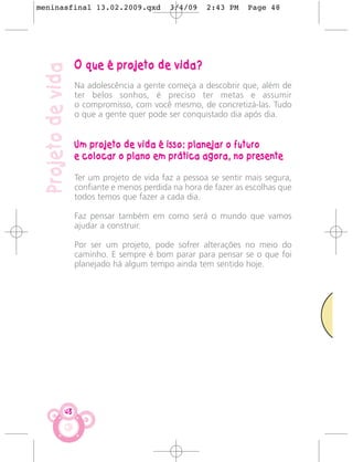 meninasfinal 13.02.2009.qxd                  3/4/09    2:43 PM    Page 48




                    O que é projeto de vida?
 Projeto de vida
                    Na adolescência a gente começa a descobrir que, além de
                    ter belos sonhos, é preciso ter metas e assumir
                    o compromisso, com você mesmo, de concretizá-las. Tudo
                    o que a gente quer pode ser conquistado dia após dia.


                    Um projeto de vida é isso: planejar o futuro
                    e colocar o plano em prática agora, no presente

                    Ter um projeto de vida faz a pessoa se sentir mais segura,
                    confiante e menos perdida na hora de fazer as escolhas que
                    todos temos que fazer a cada dia.

                    Faz pensar também em como será o mundo que vamos
                    ajudar a construir.

                    Por ser um projeto, pode sofrer alterações no meio do
                    caminho. E sempre é bom parar para pensar se o que foi
                    planejado há algum tempo ainda tem sentido hoje.




               48
 