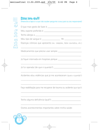 meninasfinal 13.02.2009.qxd                            3/4/09       2:42 PM        Page 6




                      Essa sou eu!!!
 Essa sou eu!!!
                      (Preencha a lápis e o que não souber pergunte a seus pais ou seu responsável)

                      O que mais gosto de fazer é _______________________________
                      Meu esporte preferido é ___________________________________
                      Tenho alergia a ___________________________________________
                      Meu tipo de sangue é _________________ Rh ________________
                      Doenças crônicas que apresento (ex.: diabetes, febre reumática, etc.)
                      ________________________________________________________
                      Medicamentos que preciso usar sempre ______________________
                      ________________________________________________________
                      Já fiquei internada em hospitais porque ______________________
                      ________________________________________________________
                      Já fui operada (de que e quando?) __________________________
                      ________________________________________________________
                      Acidentes e/ou violências que já me aconteceram (quais e quando?)
                      ________________________________________________________
                      ________________________________________________________
                      Faço reabilitação para me recuperar de trauma ou acidente (que tipo?)
                      ________________________________________________________
                      ________________________________________________________
                      Tenho alguma deficiência (qual?) ___________________________
                      ________________________________________________________
                      Outros acontecimentos importantes sobre minha saúde:
                      ________________________________________________________
                  6           __________________________________________________
 