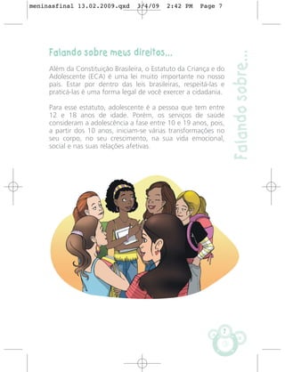 meninasfinal 13.02.2009.qxd       3/4/09    2:42 PM    Page 7




     Falando sobre meus direitos...




                                                                    Falando sobre...
     Além da Constituição Brasileira, o Estatuto da Criança e do
     Adolescente (ECA) é uma lei muito importante no nosso
     país. Estar por dentro das leis brasileiras, respeitá-las e
     praticá-las é uma forma legal de você exercer a cidadania.

     Para esse estatuto, adolescente é a pessoa que tem entre
     12 e 18 anos de idade. Porém, os serviços de saúde
     consideram a adolescência a fase entre 10 e 19 anos, pois,
     a partir dos 10 anos, iniciam-se várias transformações no
     seu corpo, no seu crescimento, na sua vida emocional,
     social e nas suas relações afetivas.




                                                                7
 