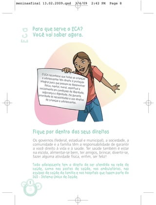 meninasfinal 13.02.2009.qxd                       3/4/09        2:42 PM   Page 8




           Para que serve o ECA?
 Eca
           Você vai saber agora.




                  O ECA reconh
                               ece que toda
                  e adolescent                s as criança
                               es têm direito               s
                integral para                  à proteção
                              que possam
                    física, ment           se desenvol
                                al, moral, es            ver
               socialmente                   piritual e
                             em condiçõ
                  segurança e           es de liberda
                               dignidade.               de,
              prioridade às                Ele garante
                             necessidade
                     de crianças          s e aos dire
                                                       itos
                                  e adolescent
                                                es.




           Fique por dentro dos seus direitos
           Os governos (federal, estadual e municipal), a sociedade, a
           comunidade e a família têm a responsabilidade de garantir
           a você direito à vida e à saúde. Ter saúde também é estar
           na escola, alimentar-se bem, ter amigos, brincar, divertir-se,
           fazer alguma atividade física, enfim, ser feliz!

           Todo adolescente tem o direito de ser atendido na rede de
           saúde, como nos postos de saúde, nos ambulatórios, nas
           equipes de saúde da família e nos hospitais que fazem parte do
           SUS - Sistema Único de Saúde.
       8
 