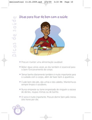 meninosfinal 13.02.2009.qxd                 3/4/09    3:10 PM    Page 10




                   Dicas para ficar de bem com a saúde
 Dicas de saúde




                   • Procure manter uma alimentação saudável.
                   • Beber água várias vezes ao dia também é essencial para
                     o bom funcionamento do corpo.

                   • Tomar banho diariamente também é muito importante para
                     o cuidado com o corpo, além de fazer bem à aparência.

                   • Cuide bem dos pés, das unhas e dos cabelos. Mantenha-os
                     sempre limpos e saudáveis.

                   • Nunca empreste ou tome emprestado de ninguém a escova
                     de dentes, roupas íntimas ou de banho.

                   • O sono é muito importante. Procure dormir bem pelo menos
                     oito horas por dia.


              10
 