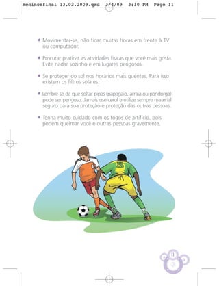 meninosfinal 13.02.2009.qxd          3/4/09    3:10 PM     Page 11




     • Movimentar-se, não ficar muitas horas em frente à TV
       ou computador.

     • Procurar praticar as atividades físicas que você mais gosta.
       Evite nadar sozinho e em lugares perigosos.

     • Se proteger do sol nos horários mais quentes. Para isso
       existem os filtros solares.

     • Lembre-se de que soltar pipas (papagaio, arraia ou pandorga)
       pode ser perigoso. Jamais use cerol e utilize sempre material
       seguro para sua proteção e proteção das outras pessoas.

     • Tenha muito cuidado com os fogos de artifício, pois
       podem queimar você e outras pessoas gravemente.




                                                                   11
 