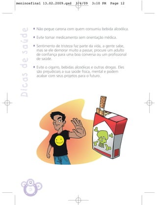 meninosfinal 13.02.2009.qxd                   3/4/09     3:10 PM     Page 12




                   • Não pegue carona com quem consumiu bebida alcoólica.
 Dicas de saúde
                   • Evite tomar medicamento sem orientação médica.
                   • Sentimento de tristeza faz parte da vida, a gente sabe,
                     mas se ele demorar muito a passar, procure um adulto
                     de confiança para uma boa conversa ou um profissional
                     de saúde.

                   • Evite o cigarro, bebidas alcoólicas e outras drogas. Eles
                     são prejudiciais a sua saúde física, mental e podem
                     acabar com seus projetos para o futuro.




              12
 